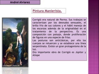 Pintura Manierista.
Corrigió era natural de Parma. Sus trabajos se
caracterizan por los desnudos sensuales, el
brillo frío de sus colores y el hábil manejo de
los escorzos además de la originalidad en el
tratamiento de la perspectiva. Es una
composición con paisaje, donde proliferación
de figuras en una especie de friso.
Las posturas son anticlásicas, por ello los
cuerpos se retuercen y se establece una línea
serpentinata. Existe un gran protagonismo de la
luz.
Ora importante obra de Corrigió es Júpiter y
Atiope
Andrei Alviarez
 