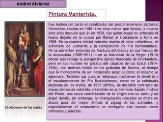 Pintura Manierista.
LA Madonna de las arpías
Fue Andrea del Sarto el catalizador del protomanierismo pictórico
florentino. Nacido en 1486, tres años menor que Sanzio, y muerto
diez años después que él en 1530, fue quien ocupó en principio el
hueco dejado en la ciudad por Rafael al trasladarse a Roma en
1508. En su manera inicial contaba mucho el color rafaelesco, el
esfumado de Leonardo y la composición de Fra Bartolommeo.
No se advierten síntomas de fractura anticlásica en sus frescos de
la Annunziata (1509-1511) ni en su Natividad de la Virgen (1514)
donde aun recoge la perspectiva óptica heredada de Ghirlandaio,
pero en los murales en grisalla del claustro de los Scalzi (1514-
1526), con motivos leídos en los grabados de Durero, al tiempo
que la monocromía da un inesperado sesgo al color, el espacio se
aglomera. También sus cuadros religiosos mantienen la simetría y
el escalonamiento de Fra Bartolommeo, como en la celebrada
Madonna de las arpías, de 1517 (Uffizi), de decidido contraste de
masas densas de colorido, y también en su hermoso Asunto místico
del Prado, una sacra conversación de la Virgen con un santo y un
ángel donde, sin embargo, la triangulación isósceles se dilata en
altura para dar mayor énfasis al zigzag de las actitudes, y
especialmente el cromatismo se enriquece con nuevos tonos
refinados y selectos.
Andrei Alviarez
 