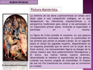Pintura Manierista.
EL descendimiento Pontormo
La simetría de las obras cuatrocentistas se rompe para
dejar paso a una composición ambigua, en la que
desaparecen las referencias arquitectónicas y la
perspectiva tradicional para ubicar a los personajes en
un impactante primer plano, invitando al espectador a
participar en la escena.
La figura de Cristo preside el conjunto, en una postura
tremendamente escorzada que tiene su continuidad en
los jóvenes que portan el pesado cuerpo. En un segundo
plano se sitúan las sagradas mujeres, disponiéndose en
un esquema piramidal que se cierra con la mujer de la
línea central. Las monumentales figuras se alargan de la
misma manera que hará posteriormente Parmigianino y
El Greco. Sus rostros llaman nuestra atención,
desarrollando al máximo la expresividad de los gestos,
creando una escena cargada de teatralidad. El empleo
de una luz fría transforma los colores que se convierten
en irreales.
Andrei Alviarez
 