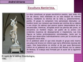 Escultura Manierista.
El rapto de la sabina. Giambologna,
1582.
La obra constituye un grupo escultórico exento, que mide 410
cm de altura; está realizado en un solo bloque de mármol
blanco, mediante la técnica de la talla y, posteriormente,
pulido. El grupo lo componen tres personajes desnudos: un
hombre joven (un romano) que levanta por encima de su cabeza
a una mujer (la sabina) que parece querer desprenderse de su
secuestrador, mientras, atrapado entre las piernas del joven, se
encuentra un hombre mayor, (el padre de la joven) con
evidentes muestras de desesperación e impotencia. Las tres
figuras se hallan profundamente entrelazadas, tanto por la
acción que desarrollan individualmente como por la escena que
componen entre ellas.
En el pedestal sobre el que está situado el grupo está inserta
una placa de bronce en relieve que narra diferentes escenas del
rapto. Este bajorrelieve es similar al de que puso Benvenuto
Cellini en el pedestal de su escultura del Perseo con la cabeza
de Medusa. El trabajo está firmado por el autor de la siguiente
manera:
Andrei Alviarez
 