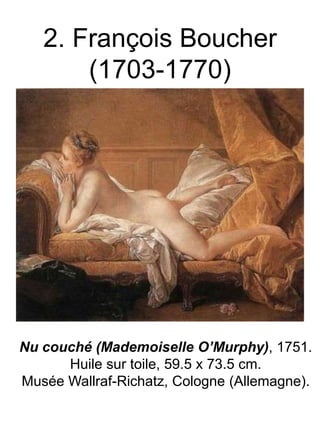 2. François Boucher
(1703-1770)

Nu couché (Mademoiselle O’Murphy), 1751.
Huile sur toile, 59.5 x 73.5 cm.
Musée Wallraf-Richatz, Cologne (Allemagne).

 