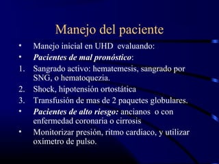 Manejo del paciente
• Manejo inicial en UHD evaluando:
• Pacientes de mal pronóstico:
1. Sangrado activo: hematemesis, sangrado por
SNG, o hematoquezia.
2. Shock, hipotensión ortostática
3. Transfusión de mas de 2 paquetes globulares.
• Pacientes de alto riesgo: ancianos o con
enfermedad coronaria o cirrosis
• Monitorizar presión, ritmo cardiaco, y utilizar
oxímetro de pulso.
 