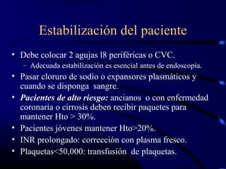 Estabilización del paciente
• Debe colocar 2 agujas l8 periféricas o CVC.
– Adecuada estabilización es esencial antes de endoscopía.
• Pasar cloruro de sodio o expansores plasmáticos y
cuando se disponga sangre.
• Pacientes de alto riesgo: ancianos o con enfermedad
coronaria o cirrosis deben recibir paquetes para
mantener Hto > 30%.
• Pacientes jóvenes mantener Hto>20%.
• INR prolongado: corrección con plasma fresco.
• Plaquetas<50,000: transfusión de plaquetas.
 