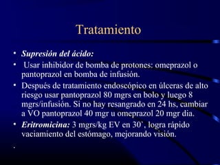 Tratamiento
• Supresión del ácido:
• Usar inhibidor de bomba de protones: omeprazol o
pantoprazol en bomba de infusión.
• Después de tratamiento endoscópico en úlceras de alto
riesgo usar pantoprazol 80 mgrs en bolo y luego 8
mgrs/infusión. Si no hay resangrado en 24 hs, cambiar
a VO pantoprazol 40 mgr u omeprazol 20 mgr dia.
• Eritromicina: 3 mgrs/kg EV en 30`, logra rápido
vaciamiento del estómago, mejorando visión.
.
 