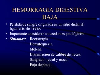 HEMORRAGIA DIGESTIVA
BAJA
• Pérdida de sangre originada en un sitio distal al
ligamento de Treitz.
• Importante considerar antecedentes patológicos.
• Síntomas: Rectorragia
Hematoquezia.
Melena.
Disminución de calibre de heces.
Sangrado rectal y moco.
Baja de peso.
 
