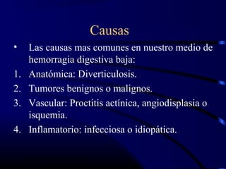 Causas
• Las causas mas comunes en nuestro medio de
hemorragia digestiva baja:
1. Anatómica: Diverticulosis.
2. Tumores benignos o malignos.
3. Vascular: Proctitis actínica, angiodisplasia o
isquemia.
4. Inflamatorio: infecciosa o idiopática.
 