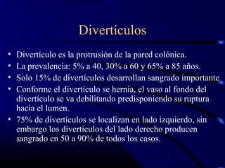 Divertículos
• Divertículo es la protrusión de la pared colónica.
• La prevalencia: 5% a 40, 30% a 60 y 65% a 85 años.
• Solo 15% de divertículos desarrollan sangrado importante
• Conforme el divertículo se hernia, el vaso al fondo del
divertículo se va debilitando predisponiendo su ruptura
hacia el lumen.
• 75% de divertículos se localizan en lado izquierdo, sin
embargo los divertículos del lado derecho producen
sangrado en 50 a 90% de todos los casos.
 