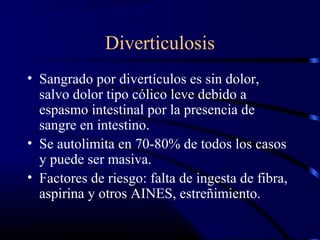 Diverticulosis
• Sangrado por divertículos es sin dolor,
salvo dolor tipo cólico leve debido a
espasmo intestinal por la presencia de
sangre en intestino.
• Se autolimita en 70-80% de todos los casos
y puede ser masiva.
• Factores de riesgo: falta de ingesta de fibra,
aspirina y otros AINES, estreñimiento.
 