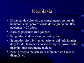 Neoplasia
• El cáncer de colon es una causa menos común de
hematoquezia, pero es causa de sangrado en 60%
pacientes > 50 años.
• Raro en pacientes mas jóvenes.
• Sangrado tiende a ser recurrente y leve.
• Sangrado rojo y brillante: lesiones del lado izquier-
do y las del lado derecho son de rojo vinoso o color
marrón ; mas raramente melena.
• 20% presenta metástasis al momento de hacer el
diagnóstico
 