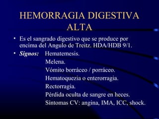 HEMORRAGIA DIGESTIVA
ALTA
• Es el sangrado digestivo que se produce por
encima del Angulo de Treitz. HDA/HDB 9/1.
• Signos: Hematemesis.
Melena.
Vómito borráceo / porráceo.
Hematoquezia o enterorragia.
Rectorragia.
Pérdida oculta de sangre en heces.
Síntomas CV: angina, IMA, ICC, shock.
 