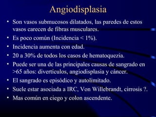 Angiodisplasia
• Son vasos submucosos dilatados, las paredes de estos
vasos carecen de fibras musculares.
• Es poco común (Incidencia < 1%).
• Incidencia aumenta con edad.
• 20 a 30% de todos los casos de hematoquezia.
• Puede ser una de las principales causas de sangrado en
>65 años: divertículos, angiodisplasia y cáncer.
• El sangrado es episódico y autolimitado.
• Suele estar asociada a IRC, Von Willebrandt, cirrosis ?.
• Mas común en ciego y colon ascendente.
 