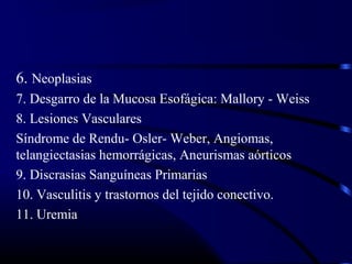 6. Neoplasias
7. Desgarro de la Mucosa Esofágica: Mallory - Weiss
8. Lesiones Vasculares
Síndrome de Rendu- Osler- Weber, Angiomas,
telangiectasias hemorrágicas, Aneurismas aórticos
9. Discrasias Sanguíneas Primarias
10. Vasculitis y trastornos del tejido conectivo.
11. Uremia
 