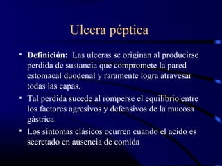 Ulcera péptica
• Definición: Las ulceras se originan al producirse
perdida de sustancia que compromete la pared
estomacal duodenal y raramente logra atravesar
todas las capas.
• Tal perdida sucede al romperse el equilibrio entre
los factores agresivos y defensivos de la mucosa
gástrica.
• Los síntomas clásicos ocurren cuando el acido es
secretado en ausencia de comida
 