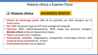 Historia clínica y Examen Físico
 Historia clínica
 Historia de hemorragia previa: 60% de los pacientes con HDA resangran por la
misma causa.
 OH / DHC: buscando riesgo de HTP como etiología del sangrado
 Fármacos: AINEs, AAS/antiplaquetarios, TACO, drogas que producen esofagitis.
Bismuto y fierro: producen deposiciones negras.
 Tabaco: asociado a UP y neoplasia
 Antecedentes mórbidos: coagulopatías, telangiectasia hemorrágica familiar, AAA
(riesgo de fístula aortoentérica) , H.Pylori
 Antecedentes familiar: cáncer gástrico
ANAMNESIS REMOTA
 