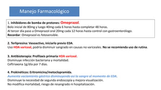 Manejo Farmacológico
1. Inhibidores de bomba de protones: Omeprazol.
Bolo inicial de 80mg y luego 40mg cada 6 horas hasta completar 48 horas.
Al tercer día paso a Omeprazol oral 20mg cada 12 horas hasta control con gastroenterólogo.
Recordar: Omeprazol es fotosensible.
3. Antibioterapia: Profilaxis primaria HDA variceal.
Disminuye infección bacteriana y mortalidad.
Ceftriaxona 1g/día por 7 días.
4. Prokinéticos: Eritromicina/metoclopramida.
Aumenta vaciamiento gástrico disminuyendo así la sangre al momento de EDA.
Disminuye la necesidad de segunda endoscopía y mejora visualización.
No modifica mortalidad, riesgo de resangrado ni hospitalización.
2. Terlipresina: Vasoactivo, iniciarlo previo EDA.
Uso HDA variceal, podría disminuir sangrado en causas no variceales. No se recomienda uso de rutina.
 