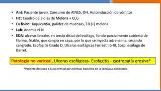• Ant: Paciente joven. Consumo de AINES, OH. Autoinducción de vómitos
• HC: Cuadro de 3 días de Melena + CEG
• Ex físico: Taquicardia, palidez de mucosas, TR (+) melena.
• Lab: Anemia N-N
• EDA: ulceras lineales en tercio distal del esófago, fondo parcialmente cubierto de
fibrina, friable, que sangra en capa, por lo que se inyecta adrenalina, cesando
sangrado. Esofagitis Grado D, Ulceras esofágicas Forrest IIb-III, Sosp. esófago de
Barret.
Patología no variceal, Ulceras esofágicas- Esofagitis - gastropatía erosiva*
*Paciente derivado a Salud mental por eventual trastorno de la conducta alimentaria
 