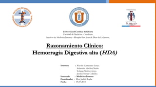 Razonamiento Clínico:
Hemorragia Digestiva alta (HDA)
Internos : Nicolás Cantuarias Araya.
Sebastián Morales Marín.
Solange Muñoz Araya.
Jordan Torres Gallardo.
Internado : Medicina Interna
Coordinador : Dra. Judith Rocha
Fecha : 05.07.2018
Universidad Católica del Norte
Facultad de Medicina – Medicina
Servicio de Medicina Interna – Hospital San Juan de Dios de La Serena.
 