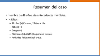Resumen del caso
• Hombre de 48 años, sin antecedentes mórbidos.
• Hábitos:
– Alcohol (+) Cerveza, 2 latas al día.
– Tabaco (-)
– Drogas (-)
– Fármacos (+) AINES (Ibuprofeno y otros)
– Actividad física: Futbol, trote.
 