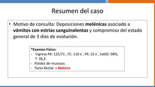 Resumen del caso
• Motivo de consulta: Deposiciones melénicas asociado a
vómitos con estrías sanguinolentas y compromiso del estado
general de 3 días de evolución.
*Examen Físico:
- Ingresa PA: 125/71 , FC: 110 x´, FR: 15 x´, Sat02: 98%,
T: 36,3.
- Palidez de mucosas.
- Tacto Rectal: + Melena
 