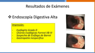Resultados de Exámenes
Endoscopía Digestiva Alta
Impresión:
- Esofagitis Grado D
- Úlceras Esofágicas Forrest IIB-III
- Sospecha de Esófago de Barret
- Gastropatía inespecífica
 