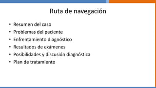 Ruta de navegación
• Resumen del caso
• Problemas del paciente
• Enfrentamiento diagnóstico
• Resultados de exámenes
• Posibilidades y discusión diagnóstica
• Plan de tratamiento
 