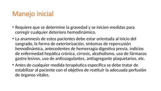 Manejo inicial
• Requiere que se determine la gravedad y se inicien medidas para
corregir cualquier deterioro hemodinámico.
• La anamnesis de estos pacientes debe estar orientada al inicio del
sangrado, la forma de exteriorización, síntomas de repercusión
hemodinámica, antecedentes de hemorragia digestiva previa, indicios
de enfermedad hepática crónica, cirrosis, alcoholismo, uso de fármacos
gastro lesivos, uso de anticoagulantes, antiagregante plaquetarios, etc.
• Antes de cualquier medida terapéutica específica se debe tratar de
estabilizar al paciente con el objetivo de restituir la adecuada perfusión
de órganos vitales.
 