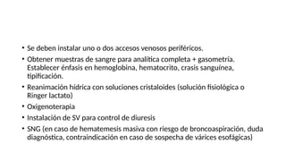 • Se deben instalar uno o dos accesos venosos periféricos.
• Obtener muestras de sangre para analítica completa + gasometría.
Establecer énfasis en hemoglobina, hematocrito, crasis sanguínea,
tipificación.
• Reanimación hídrica con soluciones cristaloides (solución fisiológica o
Ringer lactato)
• Oxigenoterapia
• Instalación de SV para control de diuresis
• SNG (en caso de hematemesis masiva con riesgo de broncoaspiración, duda
diagnóstica, contraindicación en caso de sospecha de várices esofágicas)
 