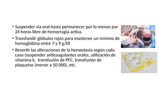 • Suspender vía oral hasta permanecer por lo menos por
24 horas libre de hemorragia activa.
• Transfundir glóbulos rojos para mantener un mínimo de
hemoglobina entre 7 y 9 g/Dl
• Revertir las alteraciones de la hemostasia según cada
caso (suspender anticoagulantes orales, utilización de
vitamina k, transfusión de PFC, transfusión de
plaquetas (menor a 50 000), etc.
 