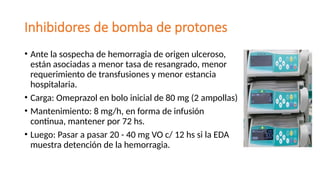 Inhibidores de bomba de protones
• Ante la sospecha de hemorragia de origen ulceroso,
están asociadas a menor tasa de resangrado, menor
requerimiento de transfusiones y menor estancia
hospitalaria.
• Carga: Omeprazol en bolo inicial de 80 mg (2 ampollas)
• Mantenimiento: 8 mg/h, en forma de infusión
continua, mantener por 72 hs.
• Luego: Pasar a pasar 20 - 40 mg VO c/ 12 hs si la EDA
muestra detención de la hemorragia.
 