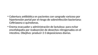 • Cobertura antibiótica en pacientes con sangrado varicoso por
hipertensión portal por el riesgo de sobreinfección bacteriana:
Ceftriaxona o quinolonas.
• Enema evacuador y administración de lactulosa: para evitar
encefalopatía por reabsorción de desechos nitrogenados en el
intestino. Obejtivo: producir 2-3 deposiciones diarias.
 