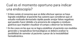 Cual es el momento oportuno para indicar
una endoscopía?
• Si bien existe el consenso que se debe efectuar apenas se haya
logrado estabilizar al paciente hay autores que consideran que el
estudio realizado demasiado rápido puede arrojar falsos negativos
qué puedes hacer debido a la presencia de coágulos o residuos
gástricos que impiden visualizar el campo y observar las lesiones.
• En los casos en los que no se logra estabilizar al paciente con medidas
generales y terapéuticas farmacológicas se deberá analizar la
posibilidad de someter al paciente a pesar de la inestabilidad
hemodinámica.
 