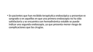 • En pacientes que han recibido terapéutica endoscópica y presentan re
sangrado o en aquellos en que una primera endoscopia no ha sido
satisfactoria y se encuentra con hemodinámica estable se puede
indicar una segunda endoscopia, ya que presenta menor riesgo de
complicaciones que las cirugías.
 