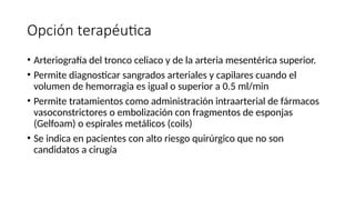 Opción terapéutica
• Arteriografía del tronco celiaco y de la arteria mesentérica superior.
• Permite diagnosticar sangrados arteriales y capilares cuando el
volumen de hemorragia es igual o superior a 0.5 ml/min
• Permite tratamientos como administración intraarterial de fármacos
vasoconstrictores o embolización con fragmentos de esponjas
(Gelfoam) o espirales metálicos (coils)
• Se indica en pacientes con alto riesgo quirúrgico que no son
candidatos a cirugía
 