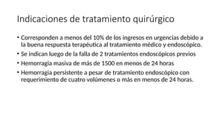Indicaciones de tratamiento quirúrgico
• Corresponden a menos del 10% de los ingresos en urgencias debido a
la buena respuesta terapéutica al tratamiento médico y endoscópico.
• Se indican luego de la falla de 2 tratamientos endoscópicos previos
• Hemorragia masiva de más de 1500 en menos de 24 horas
• Hemorragia persistente a pesar de tratamiento endoscópico con
requerimiento de cuatro volúmenes o más en menos de 24 horas.
 