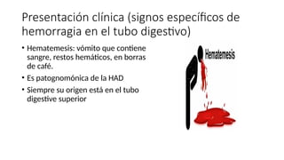 Presentación clínica (signos específicos de
hemorragia en el tubo digestivo)
• Hematemesis: vómito que contiene
sangre, restos hemáticos, en borras
de café.
• Es patognomónica de la HAD
• Siempre su origen está en el tubo
digestive superior
 