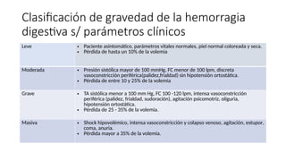 Clasificación de gravedad de la hemorragia
digestiva s/ parámetros clínicos
Leve • Paciente asintomático, parámetros vitales normales, piel normal coloreada y seca.
• Pérdida de hasta un 10% de la volemia
Moderada • Presión sistólica mayor de 100 mmHg, FC menor de 100 lpm, discreta
vasoconstricción periférica(palidez,frialdad) sin hipotensión ortostática.
• Pérdida de entre 10 y 25% de la volemia
Grave • TA sistólica menor a 100 mm Hg, FC 100 -120 lpm, intensa vasoconstricción
periférica (palidez, frialdad, sudoración), agitación psicomotriz, oliguria,
hipotensión ortostática.
• Pérdida de 25 - 35% de la volemia.
Masiva • Shock hipovolémico, intensa vasoconstricción y colapso venoso, agitación, estupor,
coma, anuria.
• Pérdida mayor a 35% de la volemia.
 