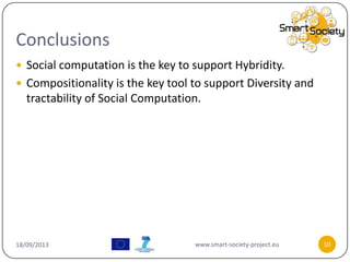 Conclusions
18/09/2013 www.smart-society-project.eu 10
 Social computation is the key to support Hybridity.
 Compositionality is the key tool to support Diversity and
tractability of Social Computation.
 