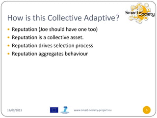 How is this Collective Adaptive?
18/09/2013 www.smart-society-project.eu 5
 Reputation (Joe should have one too)
 Reputation is a collective asset.
 Reputation drives selection process
 Reputation aggregates behaviour
 
