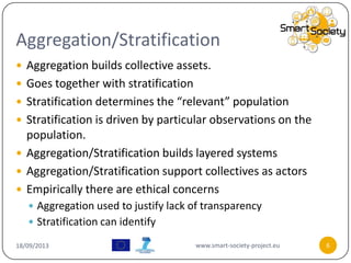 Aggregation/Stratification
18/09/2013 www.smart-society-project.eu 6
 Aggregation builds collective assets.
 Goes together with stratification
 Stratification determines the “relevant” population
 Stratification is driven by particular observations on the
population.
 Aggregation/Stratification builds layered systems
 Aggregation/Stratification support collectives as actors
 Empirically there are ethical concerns
 Aggregation used to justify lack of transparency
 Stratification can identify
 