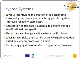 Layered Systems
18/09/2013 www.smart-society-project.eu 7
 Layer 2: Incentivising the creation of self organising
transport groups – analyse data, bring people together,
improved reliability, stable cost.
 Aggregation of Trip data is essential to achieve this and
stratification drives specificity.
 The extra layer changes evidence from the first layer.
 Layer 3: Incentivise the creation of policy experimentation
based on evidence from layer 1 and 2.
 Requires aggregation of modes of organisation/provision…
 