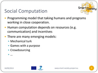 Social Computation
18/09/2013 www.smart-society-project.eu 8
 Programming model that taking humans and programs
working in close cooperation.
 Human computation depends on resources (e.g.
communication) and incentives
 There are many emerging models:
 Mechanical turk
 Games with a purpose
 Crowdsourcing
 …
 