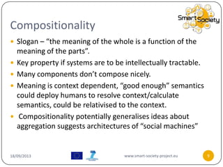 Compositionality
18/09/2013 www.smart-society-project.eu 9
 Slogan – “the meaning of the whole is a function of the
meaning of the parts”.
 Key property if systems are to be intellectually tractable.
 Many components don’t compose nicely.
 Meaning is context dependent, “good enough” semantics
could deploy humans to resolve context/calculate
semantics, could be relativised to the context.
 Compositionality potentially generalises ideas about
aggregation suggests architectures of “social machines”
 