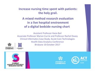 Increase nursing time spent with patients:
the holy grail.
A mixed method research evaluation
in a live hospital environment
of a digital bedside nursing chart
Assistant Professor Kasia Bail
Associate Professor Marian Currie and Professor Rachel Davey
Clinical Informatics Case Study: Acute Care Technologies
Health Data Analytics Conference
Brisbane 10 October 2017
 