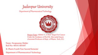 Jadavpur University
Project Topic- HDAC11, A New Target For Cancer
Under the Guidance of Prof Dr. Shovanlal Gayen
(Assistant Professor of Dept. of Pharm. Tech, JU)
Department of Pharmaceutical Technology
Name- Swapnamay Halder
Roll No- 001811401047
B. Pharm Fourth Year Second Semester
Department of Pharmaceutical Technology
 