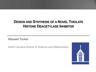 Maxwell Tucker
North Carolina School of Science and Mathematics
DESIGN AND SYNTHESIS OF A NOVEL THIOLATE
HISTONE DEACETYLASE INHIBITOR
 