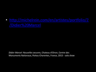 • http://michelrein.com/en/artistes/portfolio/2
/Didier%20Marcel

Didier Marcel: Nouvelles oeuvres, Chateau d'Oiron, Centre des
Monuments Nationaux, Poitou-Charentes, France, 2013 - solo show

 