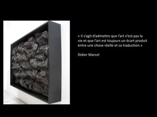 « Il s’agit d’admettre que l’art n’est pas la
vie et que l’art est toujours un écart produit
entre une chose réelle et sa traduction.»
Didier Marcel

 