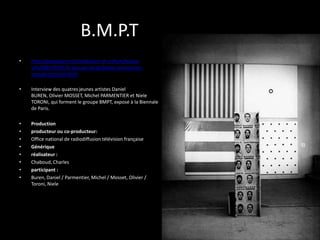 B.M.P.T
•

http://boutique.ina.fr/video/art-et-culture/beauxarts/I09107931/le-groupe-bmpt-buren-parmentiermosset-toroni.fr.html

•

Interview des quatres jeunes artistes Daniel
BUREN, Olivier MOSSET, Michel PARMENTIER et Niele
TORONI, qui forment le groupe BMPT, exposé à la Biennale
de Paris.

•
•
•
•
•
•
•
•

Production
producteur ou co-producteur:
Office national de radiodiffusion télévision française
Générique
réalisateur :
Chaboud, Charles
participant :
Buren, Daniel / Parmentier, Michel / Mosset, Olivier /
Toroni, Niele

 