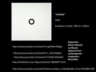 "Untitled"
1970
Acrylique sur toile, 100 cm x 100cm

http://www.youtube.com/watch?v=gG9A81r0Mg8
http://www.youtube.com/watch?v=_eST2sX3gAU
http://www.youtube.com/watch?v=DxfQ-2KwGAQ

Exposition
Olivier Mosset
au Musée
régional d'art
contemporain
LanguedocRoussillon

http://artathome.over-blog.net/article-20696877.html

http://www.youtube.com/watch?feature=player_embedded&v=vCny-KFDsf8#t=209

 