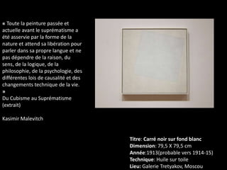 « Toute la peinture passée et
actuelle avant le suprématisme a
été asservie par la forme de la
nature et attend sa libération pour
parler dans sa propre langue et ne
pas dépendre de la raison, du
sens, de la logique, de la
philosophie, de la psychologie, des
différentes lois de causalité et des
changements technique de la vie.
»
Du Cubisme au Suprématisme
(extrait)

Kasimir Malevitch

Titre: Carré noir sur fond blanc
Dimension: 79,5 X 79,5 cm
Année:1913(probable vers 1914-15)
Technique: Huile sur toile
Lieu: Galerie Tretyakov, Moscou

 
